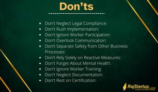 Don’ts
Don't Neglect Legal Compliance:
Don't Rush Implementation:
Don't Ignore Worker Participation:
Don't Overlook Communication:
Don't Separate Safety from Other Business
Processes:
Don't Rely Solely on Reactive Measures:
Don't Forget About Mental Health:
Don't Ignore Worker Training:
Don't Neglect Documentation:
Don't Rest on Certification:
 
