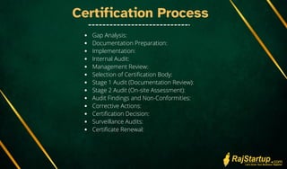 Certification Process
Gap Analysis:
Documentation Preparation:
Implementation:
Internal Audit:
Management Review:
Selection of Certification Body:
Stage 1 Audit (Documentation Review):
Stage 2 Audit (On-site Assessment):
Audit Findings and Non-Conformities:
Corrective Actions:
Certification Decision:
Surveillance Audits:
Certificate Renewal:
 