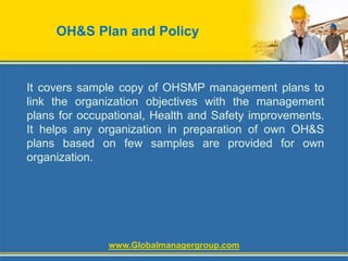 OH&S Plan and Policy
It covers sample copy of OHSMP management plans to
link the organization objectives with the management
plans for occupational, Health and Safety improvements.
It helps any organization in preparation of own OH&S
plans based on few samples are provided for own
organization.
www.Globalmanagergroup.com
 
