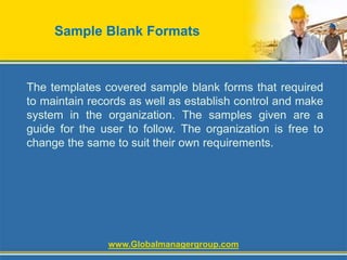 Sample Blank Formats
The templates covered sample blank forms that required
to maintain records as well as establish control and make
system in the organization. The samples given are a
guide for the user to follow. The organization is free to
change the same to suit their own requirements.
www.Globalmanagergroup.com
 