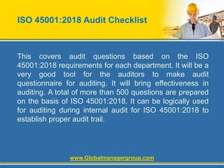 ISO 45001:2018 Audit Checklist
This covers audit questions based on the ISO
45001:2018 requirements for each department. It will be a
very good tool for the auditors to make audit
questionnaire for auditing. It will bring effectiveness in
auditing. A total of more than 500 questions are prepared
on the basis of ISO 45001:2018. It can be logically used
for auditing during internal audit for ISO 45001:2018 to
establish proper audit trail.
www.Globalmanagergroup.com
 