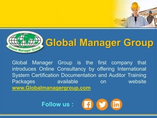 Global Manager Group
Global Manager Group is the first company that
introduces Online Consultancy by offering International
System Certification Documentation and Auditor Training
Packages available on website
www.Globalmanagergroup.com
Follow us :
 