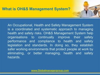 What is OH&S Management System?
An Occupational, Health and Safety Management System
is a coordinated and systematic approach to managing
health and safety risks. OH&S Management System help
organisations to continually improve their safety
performance and compliance to health and safety
legislation and standards. In doing so, they establish
safer working environments that protect people at work by
eliminating, or better managing, health and safety
hazards.
www.Globalmanagergroup.com
 