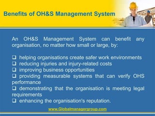 Benefits of OH&S Management System
An OH&S Management System can benefit any
organisation, no matter how small or large, by:
 helping organisations create safer work environments
 reducing injuries and injury-related costs
 improving business opportunities
 providing measurable systems that can verify OHS
performance
 demonstrating that the organisation is meeting legal
requirements
 enhancing the organisation's reputation.
www.Globalmanagergroup.com
 