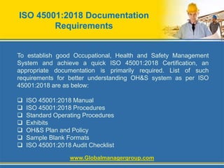 ISO 45001:2018 Documentation
Requirements
To establish good Occupational, Health and Safety Management
System and achieve a quick ISO 45001:2018 Certification, an
appropriate documentation is primarily required. List of such
requirements for better understanding OH&S system as per ISO
45001:2018 are as below:
 ISO 45001:2018 Manual
 ISO 45001:2018 Procedures
 Standard Operating Procedures
 Exhibits
 OH&S Plan and Policy
 Sample Blank Formats
 ISO 45001:2018 Audit Checklist
www.Globalmanagergroup.com
 