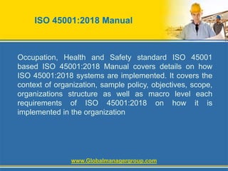 ISO 45001:2018 Manual
Occupation, Health and Safety standard ISO 45001
based ISO 45001:2018 Manual covers details on how
ISO 45001:2018 systems are implemented. It covers the
context of organization, sample policy, objectives, scope,
organizations structure as well as macro level each
requirements of ISO 45001:2018 on how it is
implemented in the organization
www.Globalmanagergroup.com
 