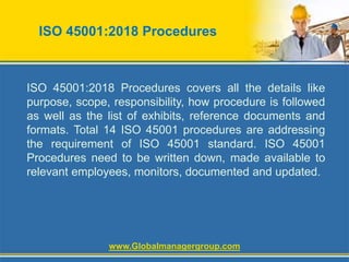 ISO 45001:2018 Procedures
ISO 45001:2018 Procedures covers all the details like
purpose, scope, responsibility, how procedure is followed
as well as the list of exhibits, reference documents and
formats. Total 14 ISO 45001 procedures are addressing
the requirement of ISO 45001 standard. ISO 45001
Procedures need to be written down, made available to
relevant employees, monitors, documented and updated.
www.Globalmanagergroup.com
 
