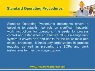 Standard Operating Procedures
Standard Operating Procedures documents covers a
guideline to establish controls on significant hazards,
work instructions for operators. It is useful for process
control and establishes an effective OH&S management
system. It covers do’s and don’ts for the entire main and
critical processes. It helps any organization in process
mapping as well as preparing the SOPs and work
instructions for their own organization.
www.Globalmanagergroup.com
 