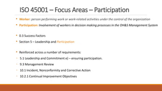 ISO 45001 – Focus Areas – Participation
• Worker: person performing work or work‐related activities under the control of the organization
• Participation: Involvement of workers in decision making processes in the OH&S Management System
• 0.3 Success Factors
• Section 5 – Leadership and Participation
• Reinforced across a number of requirements:
- 5.1 Leadership and Commitment e) – ensuring participation.
- 9.3 Management Review
- 10.1 Incident, Nonconformity and Corrective Action
- 10.2.1 Continual Improvement Objectives
10
 