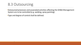 8.3 Outsourcing
12
•Outsourced processes and associated activities affecting the OH&S Management
System are to be controlled (e.g. welding, spray painting).
•Type and degree of control shall be defined.
 