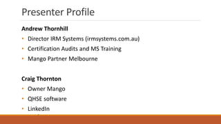Presenter Profile
2
Andrew Thornhill
• Director IRM Systems (irmsystems.com.au)
• Certification Audits and MS Training
• Mango Partner Melbourne
Craig Thornton
• Owner Mango
• QHSE software
• LinkedIn
 