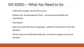 ISO 45001 – What You Need to Do
25
• Understand changes and new focus areas
• Educate your Top Management Team – increased accountability and
commitment
• Gap Analysis
• Keep up to date with what’s happening – publication and release of the new
Standard
• Discuss with your Certification Body how and when to migrate to the new
standard.
 