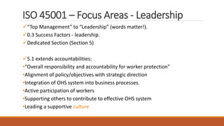 ISO 45001 – Focus Areas - Leadership
“Top Management” to “Leadership” (words matter!).
0.3 Success Factors - leadership.
Dedicated Section (Section 5)
5.1 extends accountabilities:
•“Overall responsibility and accountability for worker protection”
•Alignment of policy/objectives with strategic direction
•Integration of OHS system into business processes.
•Active participation of workers
•Supporting others to contribute to effective OHS system
•Leading a supportive culture
7
 