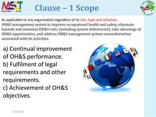 11/9/2023
Clause – 1 Scope
Its applicable to any organization regardless of its size, type and activities.
OH&S management system to improve occupational health and safety, eliminate
hazards and minimize OH&S risks (including system deficiencies), take advantage of
OH&S opportunities, and address OH&S management system nonconformities
associated with its activities.
a) Continual improvement
of OH&S performance.
b) Fulfilment of legal
requirements and other
requirements.
c) Achievement of OH&S
objectives.
 