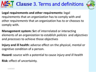11/9/2023
Legal requirements and other requirements: legal
requirements that an organization has to comply with and
other requirements that an organization has to or chooses to
comply with.
Management system: Set of interrelated or interacting
elements of an organization to establish policies and objectives
and processes to achieve those objectives
Injury and ill health: adverse effect on the physical, mental or
cognitive condition of a person.
Hazard: source with a potential to cause injury and ill health
Risk: effect of uncertainty.
Clause 3. Terms and definitions
 