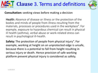 11/9/2023
Health: Absence of disease or illness or the protection of the
bodies and minds of people from illness resulting from the
materials, processes or procedures used in the workplace”. For
example, exposure to hazardous chemical can result in physical
ill health (asthma), verbal abuse or work-related stress can
result in psychological ill-health.
Safety: The protection of people from physical injury”. For
example, working at height on an unprotected edge is unsafe,
because there is a potential to fall from height resulting in
serious injury or death. Hence provision of safe working
platform prevent physical injury is considered as safety.
Clause 3. Terms and definitions
Consultation: seeking views before making a decision
 