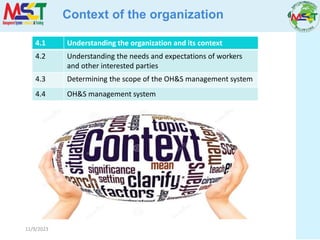 11/9/2023
Context of the organization
4.1 Understanding the organization and its context
4.2 Understanding the needs and expectations of workers
and other interested parties
4.3 Determining the scope of the OH&S management system
4.4 OH&S management system
 