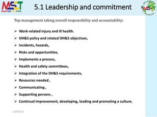 5.1 Leadership and commitment
11/9/2023
Top management taking overall responsibility and accountability:
 Work-related injury and ill health.
 OH&S policy and related OH&S objectives,
 Incidents, hazards,
 Risks and opportunities,
 Implements a process,
 Health and safety committees,
 Integration of the OH&S requirements,
 Resources needed ,
 Communicating ,
 Supporting persons ,
 Continual improvement, developing, leading and promoting a culture.
 