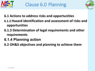 11/9/2023
Clause 6.0 Planning
6.1 Actions to address risks and opportunities
6.1.2 Hazard identification and assessment of risks and
opportunities
6.1.3 Determination of legal requirements and other
requirements
6.1.4 Planning action
6.2 OH&S objectives and planning to achieve them
 