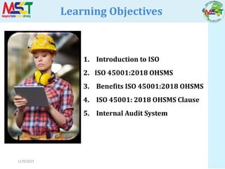 11/9/2023
Learning Objectives
1. Introduction to ISO
2. ISO 45001:2018 OHSMS
3. Benefits ISO 45001:2018 OHSMS
4. ISO 45001: 2018 OHSMS Clause
5. Internal Audit System
 