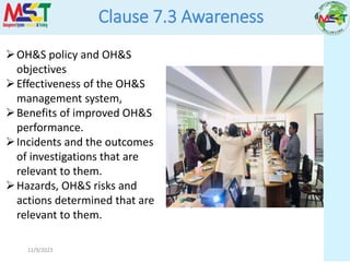 11/9/2023
Clause 7.3 Awareness
OH&S policy and OH&S
objectives
Effectiveness of the OH&S
management system,
Benefits of improved OH&S
performance.
Incidents and the outcomes
of investigations that are
relevant to them.
Hazards, OH&S risks and
actions determined that are
relevant to them.
 