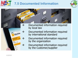 11/9/2023
7.5 Documented Information
 Documented information required
by local law
 Documented information required
by international standard
 Documented information required
by the organization
 Documented information required
by the Customer/supplier
 