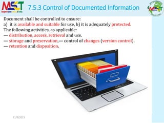 7.5.3 Control of Documented Information
11/9/2023
Document shall be controlled to ensure:
a) it is available and suitable for use, b) it is adequately protected.
The following activities, as applicable:
— distribution, access, retrieval and use.
— storage and preservation,— control of changes (version control).
— retention and disposition.
 