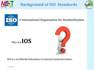11/9/2023
Background of ISO Standards
= International Organization for Standardization
Why not IOS
ISO is a worldwide federation of national standards bodies.
 