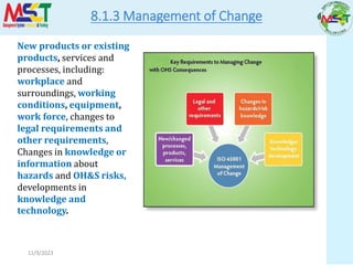 11/9/2023
8.1.3 Management of Change
New products or existing
products, services and
processes, including:
workplace and
surroundings, working
conditions, equipment,
work force, changes to
legal requirements and
other requirements,
Changes in knowledge or
information about
hazards and OH&S risks,
developments in
knowledge and
technology.
 