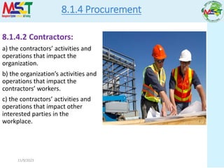 11/9/2023
8.1.4 Procurement
8.1.4.2 Contractors:
a) the contractors’ activities and
operations that impact the
organization.
b) the organization’s activities and
operations that impact the
contractors’ workers.
c) the contractors’ activities and
operations that impact other
interested parties in the
workplace.
 