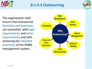 11/9/2023
The organization shall
ensure that outsourced
functions and processes
are controlled. with legal
requirements and other
requirements and with
achieving the intended
outcomes of the OH&S
management system.
8.1.4.3 Outsourcing
 