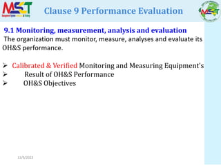 11/9/2023
Clause 9 Performance Evaluation
9.1 Monitoring, measurement, analysis and evaluation
The organization must monitor, measure, analyses and evaluate its
OH&S performance.
 Calibrated & Verified Monitoring and Measuring Equipment's
 Result of OH&S Performance
 OH&S Objectives
 