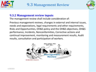 11/9/2023
9.3.2 Management review inputs
The management review shall include consideration of:
Previous management reviews, changes in external and internal issues,
needs and expectations, legal requirements and other requirements,
Risks and Opportunities, OH&S policy and the OH&S objectives, OH&S
performance, Incidents, Nonconformities, Corrective actions and
continual improvement, monitoring and measurement results, Audit
results, consultation and participation of workers.
9.3 Management Review
 