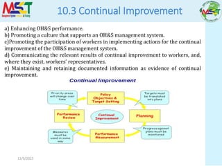 11/9/2023
10.3 Continual Improvement
a) Enhancing OH&S performance.
b) Promoting a culture that supports an OH&S management system.
c)Promoting the participation of workers in implementing actions for the continual
improvement of the OH&S management system.
d) Communicating the relevant results of continual improvement to workers, and,
where they exist, workers’ representatives.
e) Maintaining and retaining documented information as evidence of continual
improvement.
 