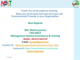 11/9/2023
Thank You all for patience hearing.
Wish you all the best and wish all of you will
Environmental Friendly in your Organization.
Best Regards
Md. Moniruzzaman
CEO-MSCT
Management System Consultancy & Training
Mobile: +88 01711025719
E-mail: monirtkd@gmail.com
Facebook ID: https://www.facebook.com/monir.zaman.7359/
Facebook ID: https://www.facebook.com/msctbd
www.msctbd.com
 