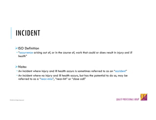 © QPG-All Rights Reserved
© QPG-All Rights Reserved
INCIDENT
ØISO Definition
­ “occurrence arising out of, or in the course of, work that could or does result in injury and ill
health”
ØNotes
­ An incident where injury and ill health occurs is sometimes referred to as an “accident”
­ An incident where no injury and ill health occurs, but has the potential to do so, may be
referred to as a “near-miss”, “near-hit” or “close call”
 