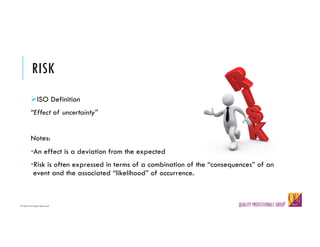 © QPG-All Rights Reserved
© QPG-All Rights Reserved
RISK
ØISO Definition
“Effect of uncertainty”
Notes:
•An effect is a deviation from the expected
•Risk is often expressed in terms of a combination of the “consequences” of an
event and the associated “likelihood” of occurrence.
 