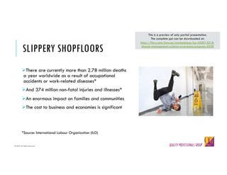 © QPG-All Rights Reserved
© QPG-All Rights Reserved
SLIPPERY SHOPFLOORS
ØThere are currently more than 2.78 million deaths
a year worldwide as a result of occupational
accidents or work-related diseases*
ØAnd 374 million non-fatal injuries and illnesses*
ØAn enormous impact on families and communities
ØThe cost to business and economies is significant
*Source: International Labour Organization (ILO)
This is a preview of only partial presentation.
The complete ppt can be downloaded at:
https://flevy.com/browse/marketplace/iso-450012018-
ohands-management-systems-awareness-program-5958
 