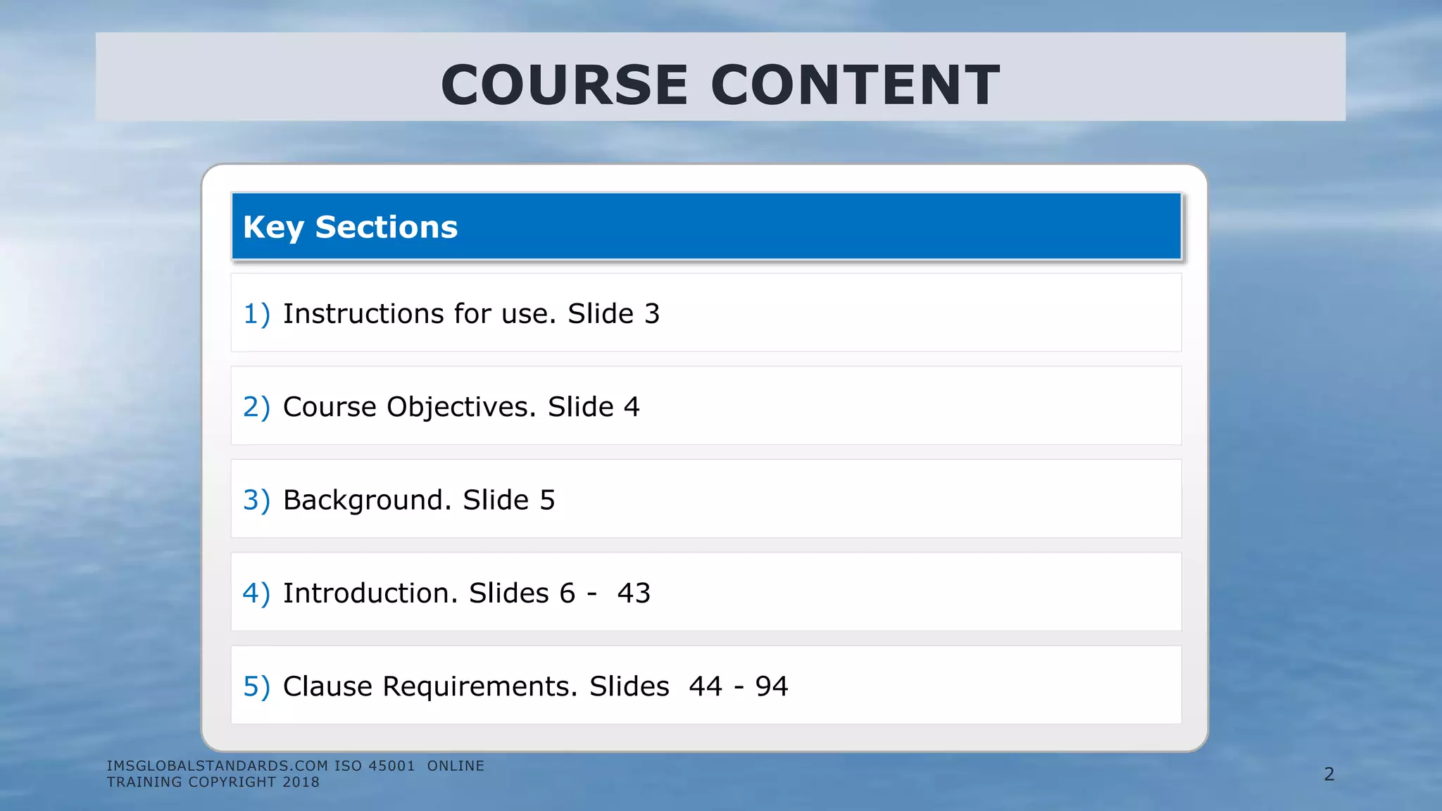 IMSGLOBALSTANDARDS.COM ISO 45001 ONLINE
TRAINING COPYRIGHT 2018
Key Sections
1) Instructions for use. Slide 3
2) Course Objectives. Slide 4
3) Background. Slide 5
4) Introduction. Slides 6 - 43
5) Clause Requirements. Slides 44 - 94
COURSE CONTENT
2
 