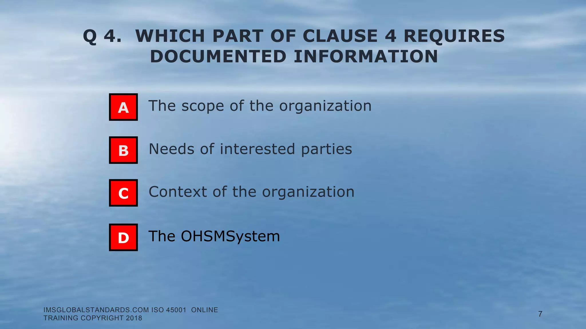 Q 4. WHICH PART OF CLAUSE 4 REQUIRES
DOCUMENTED INFORMATION
Needs of interested parties
The scope of the organization
Context of the organization
B
C
D The OHSMSystem
IMSGLOBALSTANDARDS.COM ISO 45001 ONLINE
TRAINING COPYRIGHT 2018
7
A
 