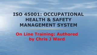 ISO 45001: OCCUPATIONAL
HEALTH & SAFETY
MANAGEMENT SYSTEM
On Line Training: Authored
by Chris J Ward
 