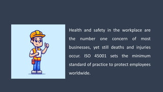 Health and safety in the workplace are
the number one concern of most
businesses, yet still deaths and injuries
occur. ISO 45001 sets the minimum
standard of practice to protect employees
worldwide.
 