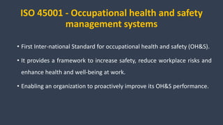 ISO 45001 - Occupational health and safety
management systems
• First Inter-national Standard for occupational health and safety (OH&S).
• It provides a framework to increase safety, reduce workplace risks and
enhance health and well-being at work.
• Enabling an organization to proactively improve its OH&S performance.
 