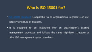 Who is ISO 45001 for?
• ISO 45001 standard is applicable to all organizations, regardless of size,
industry or nature of business.
• It is designed to be integrated into an organization’s existing
management processes and follows the same high-level structure as
other ISO management system standards.
 