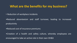 What are the benefits for my business?
• Reduction of workplace incidents
•Reduced absenteeism and staff turnover, leading to increased
productivity
•Reduced cost of insurance premiums
•Creation of a health and safety culture, whereby employees are
encouraged to take an active role in their own OH&S
 