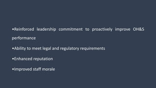 •Reinforced leadership commitment to proactively improve OH&S
performance
•Ability to meet legal and regulatory requirements
•Enhanced reputation
•Improved staff morale
 