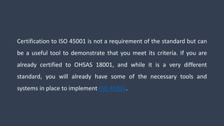 Certification to ISO 45001 is not a requirement of the standard but can
be a useful tool to demonstrate that you meet its criteria. If you are
already certified to OHSAS 18001, and while it is a very different
standard, you will already have some of the necessary tools and
systems in place to implement ISO 45001.
 