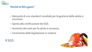 Il SGS
Perchè la ISO 45001?
• Necessità di uno standard mondiale per la gestione della salute e
sicurezza
• Spinta alla certificazione dei SGS
• Aumento dei costi per la salute e sicurezza
• Incremento della legislazione in materia
 