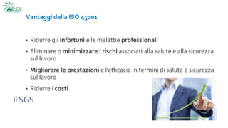 Il SGS
Vantaggi della ISO 45001
• Ridurre gli infortuni e le malattie professionali
• Eliminare o minimizzare i rischi associati alla salute e alla sicurezza
sul lavoro
• Migliorare le prestazioni e l’efficacia in termini di salute e sicurezza
sul lavoro
• Ridurre i costi
 