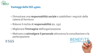 Il SGS
Vantaggi della ISO 45001
• Dimostrare una responsabilità sociale e soddisfare i requisiti della
catena di fornitura
• Ridurre il rischio di responsabilità (es. 231)
• Migliorare l’immagine dell’organizzazione
• Motivare e coinvolgere il personale attraverso la consultazione e la
partecipazione
 
